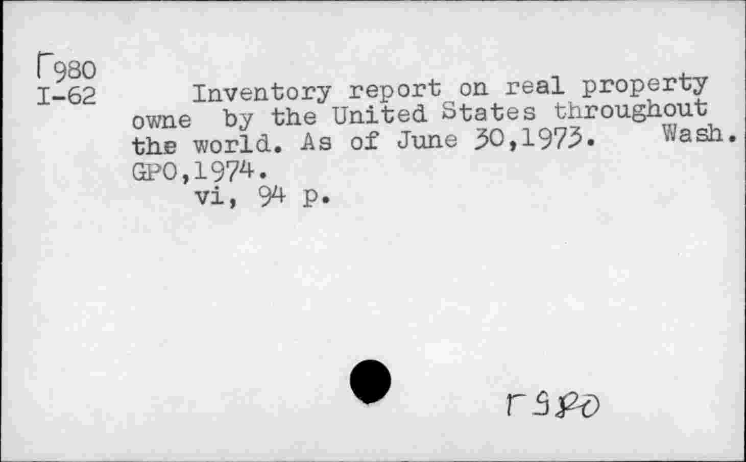 ﻿P98O
1-62
Inventory report on real property owne by the United States throughout the world. -As of June 30,1973•	Wash.
GP0,1974.
vi, 9^ P.
